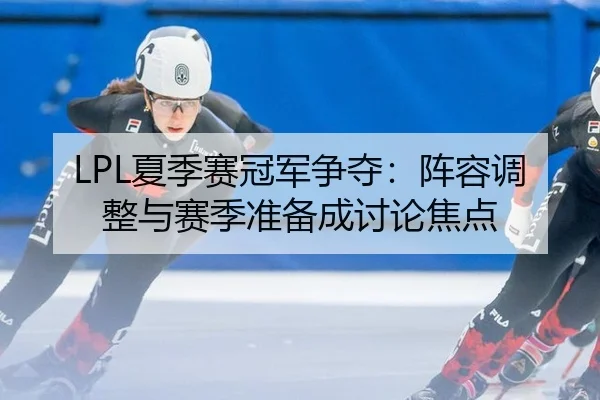 LPL夏季赛冠军争夺：阵容调整与赛季准备成讨论焦点